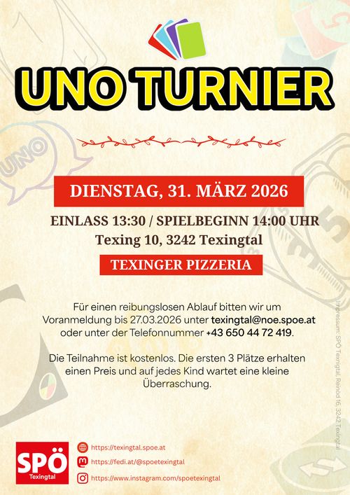 Ein Bild mit der Überschrift UNO TURNIER. 

Darunter stehen die genauen Angaben zur Veranstaltung.
Wann: DIENSTAG, 31. MARZ 2026
Uhrzeit: EINLASS 13:30 / SPIELBEGINN 14:00 UHR
WO: TEXINGER PIZZERIA, Texing 10, 3242 Texingtal

Darunter sind Hinweise zur Anmeldung angegeben.
Für einen reibungslosen Ablauf bitten wir um
Voranmeldung bis 27.03.2026 unter texingtal®@noe.spoe.at
oder unter der Telefonnummer +43 650 44 72 419.
Die Teilnahme ist kostenlos. Die ersten 3 Platze erhalten
einen Preis und auf jedes Kind wartet eine kleine
Uberraschung.